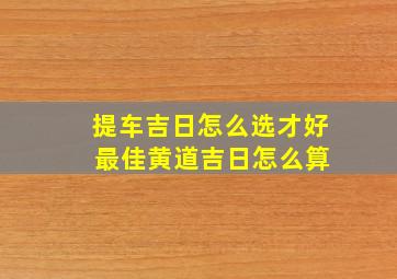 提车吉日怎么选才好 最佳黄道吉日怎么算